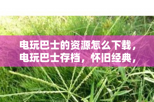 电玩巴士的资源怎么下载，电玩巴士存档，怀旧经典，重温那些年的游戏时光