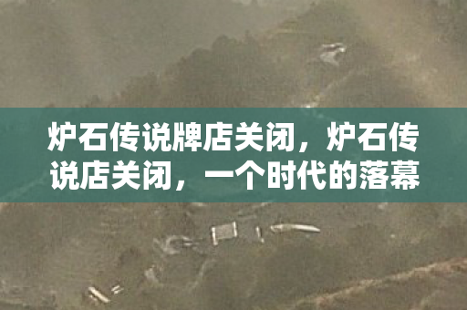 炉石传说牌店关闭，炉石传说店关闭，一个时代的落幕与未来的展望