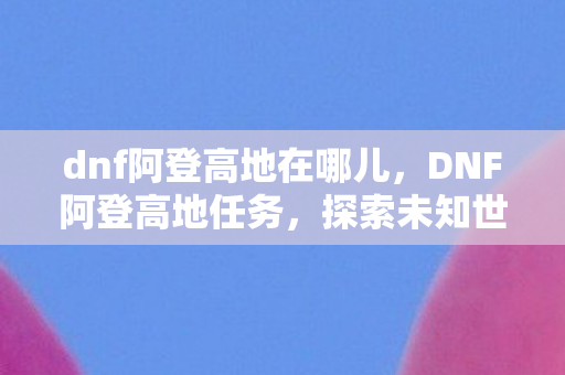 dnf阿登高地在哪儿，DNF阿登高地任务，探索未知世界的冒险之旅