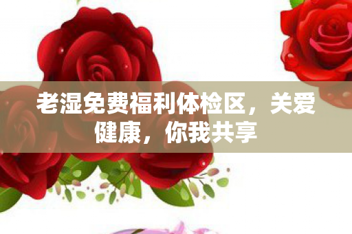 老湿免费福利体检区，关爱健康，你我共享