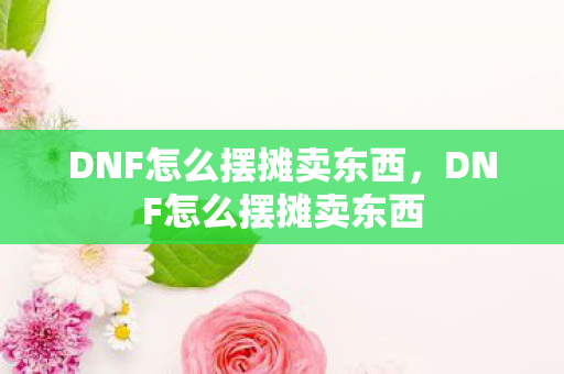 DNF怎么摆摊卖东西，DNF怎么摆摊卖东西
