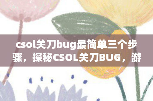 csol关刀bug最简单三个步骤，探秘CSOL关刀BUG，游戏平衡的挑战与玩家应对策略