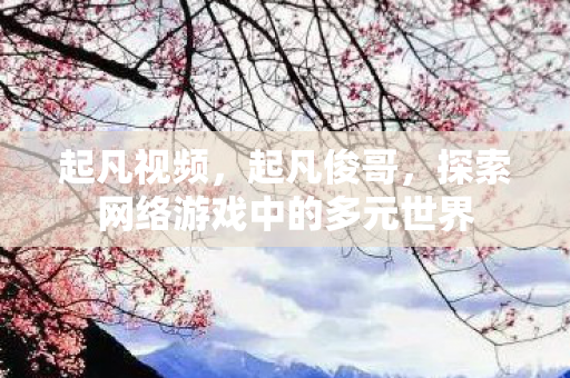 起凡视频，起凡俊哥，探索网络游戏中的多元世界