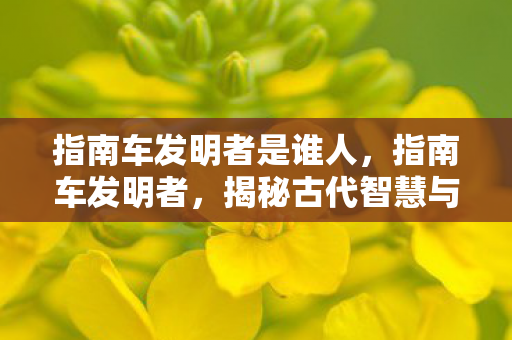 指南车发明者是谁人，指南车发明者，揭秘古代智慧与机械奇迹