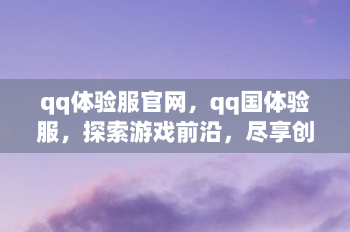 qq体验服官网，qq国体验服，探索游戏前沿，尽享创新乐趣