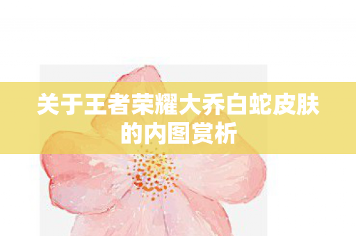 关于王者荣耀大乔白蛇皮肤的内图赏析