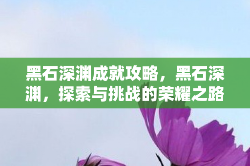 黑石深渊成就攻略，黑石深渊，探索与挑战的荣耀之路