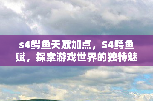 s4鳄鱼天赋加点，S4鳄鱼赋，探索游戏世界的独特魅力