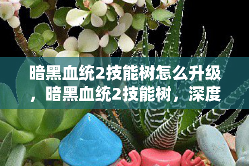 暗黑血统2技能树怎么升级，暗黑血统2技能树，深度解析与策略指南