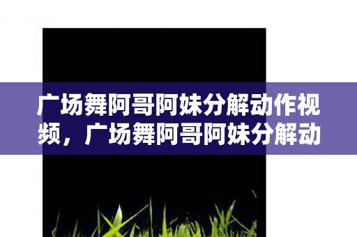 广场舞阿哥阿妹分解动作视频，广场舞阿哥阿妹分解动作详解