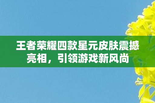 王者荣耀四款星元皮肤震撼亮相,引领游戏新风尚 王者荣耀四款星元皮肤震撼亮相,引领游戏新风尚