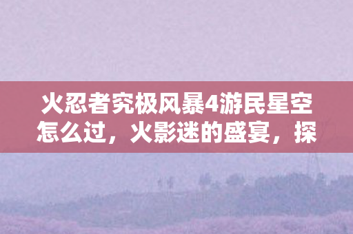 火忍者究极风暴4游民星空怎么过，火影迷的盛宴，探索火影忍者，究极风暴4的游民星空之旅