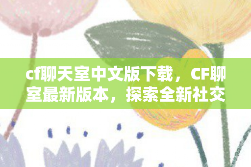 cf聊天室中文版下载，CF聊室最新版本，探索全新社交体验