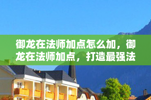 御龙在法师加点怎么加，御龙在法师加点，打造最强法师的加点攻略