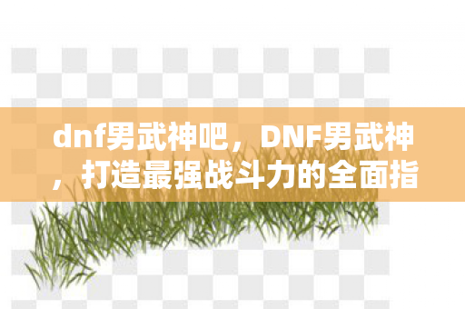 dnf男武神吧，DNF男武神，打造最强战斗力的全面指南