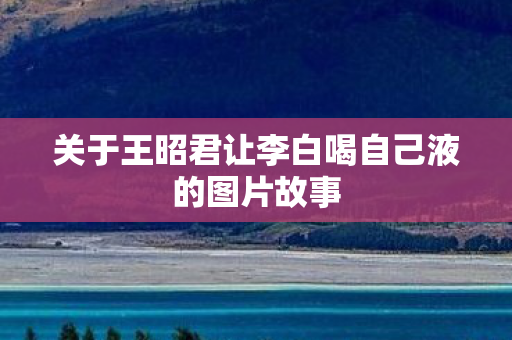 关于王昭君让李白喝自己液的图片故事