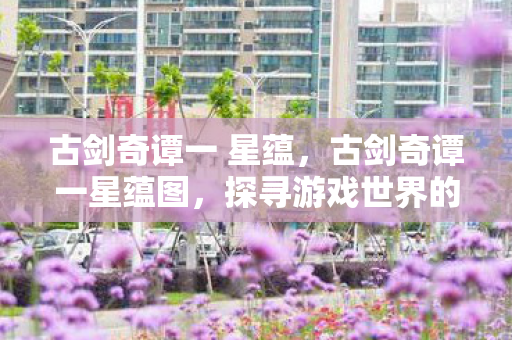 古剑奇谭一 星蕴，古剑奇谭一星蕴图，探寻游戏世界的奥秘