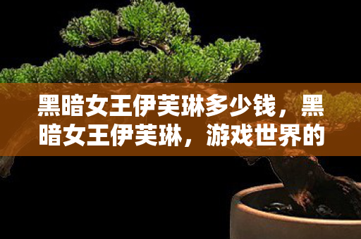 黑暗女王伊芙琳多少钱,黑暗女王伊芙琳,游戏世界的神秘主宰 黑暗女王伊芙琳多少钱,黑暗女王伊芙琳,游戏世界的神秘主宰