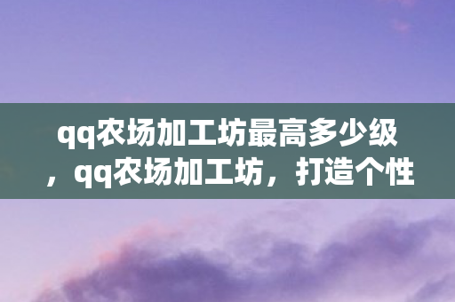 qq农场加工坊最高多少级,qq农场加工坊,打造个性化农场的秘密武器 qq农场加工坊最高多少级,qq农场加工坊,打造个性化农场的秘密武器