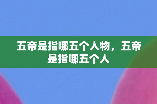 五帝是指哪五个人物,五帝是指哪五个人 五帝是指哪五个人物,五帝是指哪五个人