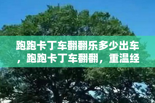 跑跑卡丁车翻翻乐多少出车，跑跑卡丁车翻翻，重温经典，挑战无限