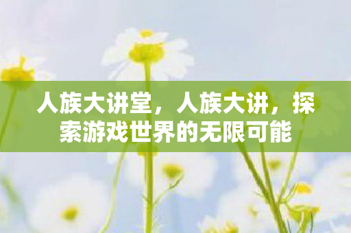 人族大讲堂，人族大讲，探索游戏世界的无限可能