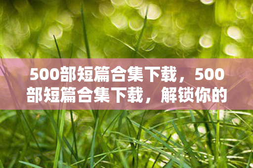 500部短篇合集下载，500部短篇合集下载，解锁你的阅读新体验