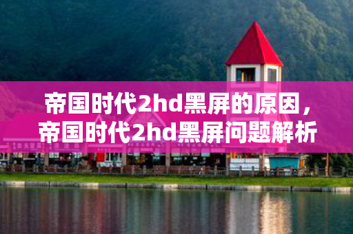 帝国时代2hd黑屏的原因,帝国时代2hd黑屏问题解析与解决建议 帝国时代2hd黑屏的原因,帝国时代2hd黑屏问题解析与解决建议