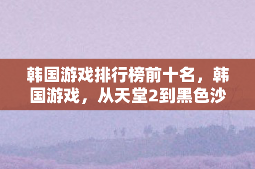 韩国游戏排行榜前十名，韩国游戏，从天堂2到黑色沙漠，探索韩国游戏的全球影响力