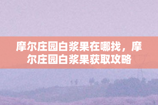 摩尔庄园白浆果在哪找，摩尔庄园白浆果获取攻略