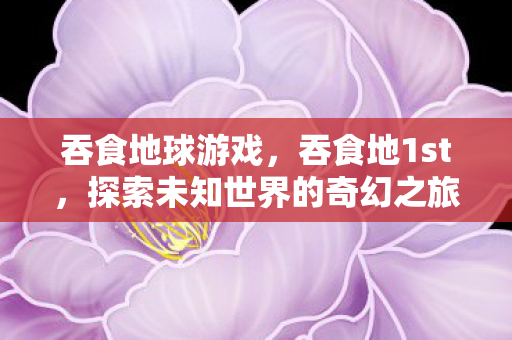 吞食地球游戏,吞食地1st,探索未知世界的奇幻之旅 吞食地球游戏,吞食地1st,探索未知世界的奇幻之旅