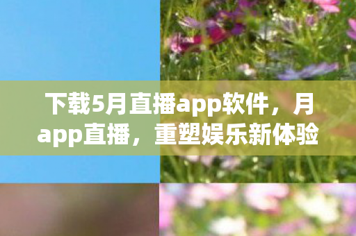 下载5月直播app软件，月app直播，重塑娱乐新体验