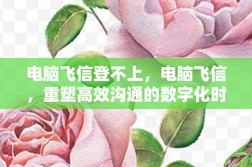 电脑飞信登不上，电脑飞信，重塑高效沟通的数字化时代工具