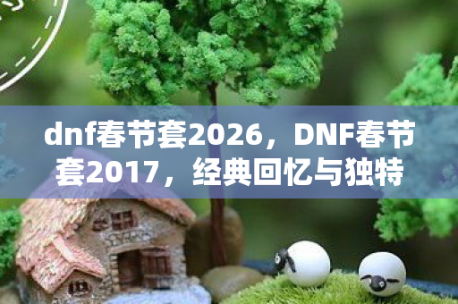 dnf春节套2026，DNF春节套2017，经典回忆与独特魅力
