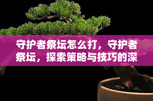 守护者祭坛怎么打，守护者祭坛，探索策略与技巧的深度解析