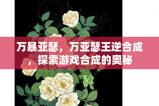 万暴亚瑟，万亚瑟王逆合成，探索游戏合成的奥秘