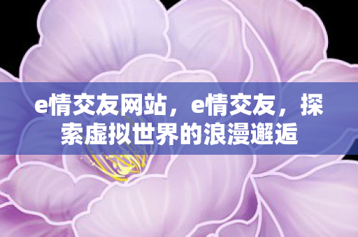 e情交友网站,e情交友,探索虚拟世界的浪漫邂逅 e情交友网站,e情交友,探索虚拟世界的浪漫邂逅