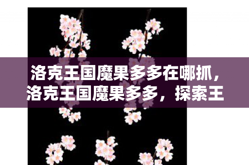 洛克王国魔果多多在哪抓，洛克王国魔果多多，探索王国中的奇妙果实