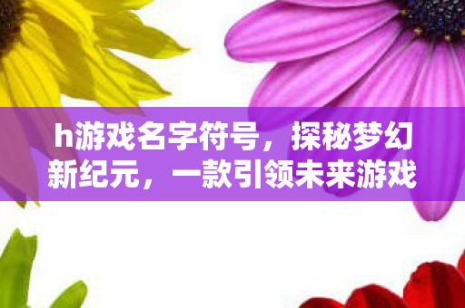 h游戏名字符号，探秘梦幻新纪元，一款引领未来游戏潮流的巨作
