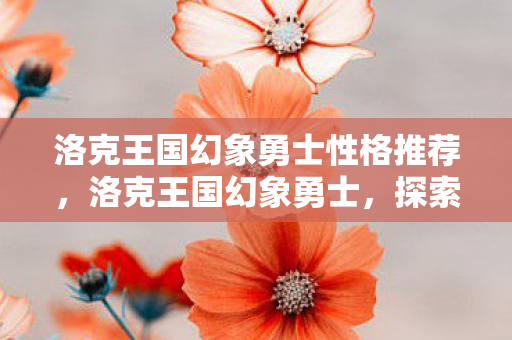 洛克王国幻象勇士性格推荐,洛克王国幻象勇士,探索奇幻世界的勇者之旅 洛克王国幻象勇士性格推荐,洛克王国幻象勇士,探索奇幻世界的勇者之旅