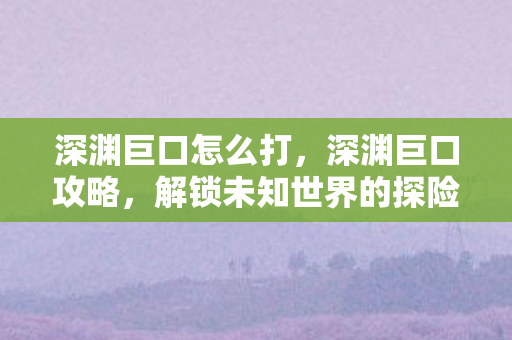 深渊巨口怎么打,深渊巨口攻略,解锁未知世界的探险指南 深渊巨口怎么打,深渊巨口攻略,解锁未知世界的探险指南