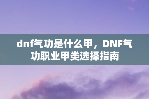 dnf气功是什么甲,DNF气功职业甲类选择指南 dnf气功是什么甲,DNF气功职业甲类选择指南