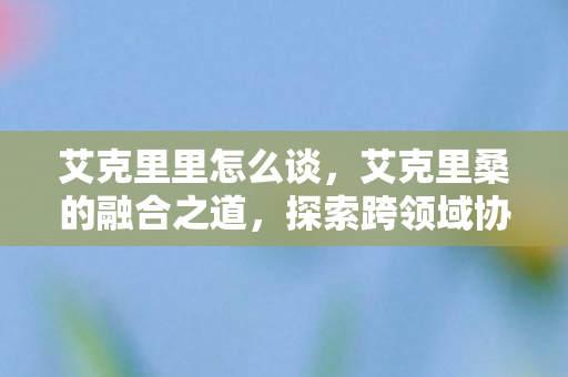 艾克里里怎么谈，艾克里桑的融合之道，探索跨领域协作的无限可能
