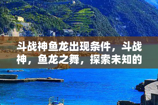 斗战神鱼龙出现条件，斗战神，鱼龙之舞，探索未知的挑战