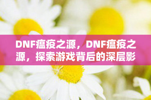 DNF瘟疫之源,DNF瘟疫之源,探索游戏背后的深层影响 DNF瘟疫之源,DNF瘟疫之源,探索游戏背后的深层影响