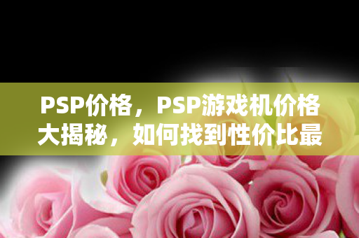 PSP价格,PSP游戏机价格大揭秘,如何找到性价比最高的购买渠道? PSP价格,PSP游戏机价格大揭秘,如何找到性价比最高的购买渠道?