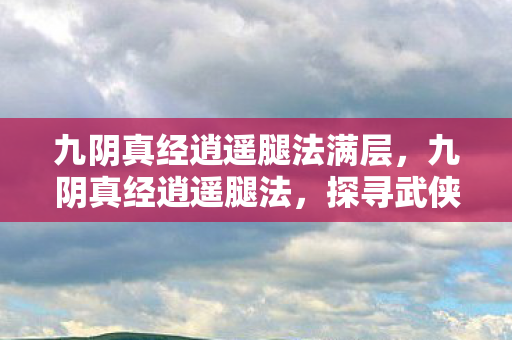 九阴真经逍遥腿法满层,九阴真经逍遥腿法,探寻武侠世界的极致腿技 九阴真经逍遥腿法满层,九阴真经逍遥腿法,探寻武侠世界的极致腿技