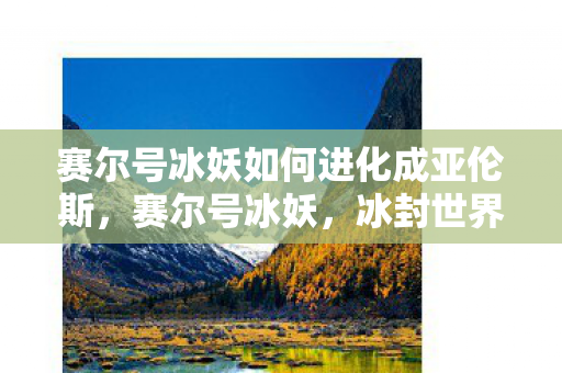 赛尔号冰妖如何进化成亚伦斯，赛尔号冰妖，冰封世界的神秘存在