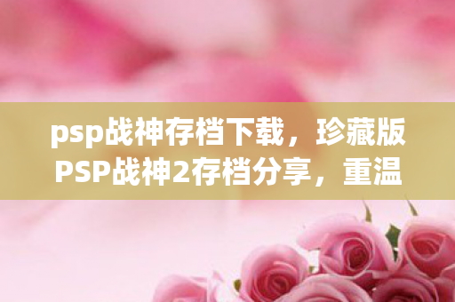 psp战神存档下载，珍藏版PSP战神2存档分享，重温经典战役的秘籍