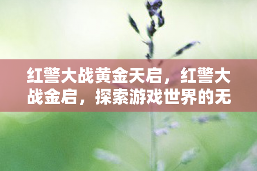 红警大战黄金天启,红警大战金启,探索游戏世界的无限可能 红警大战黄金天启,红警大战金启,探索游戏世界的无限可能